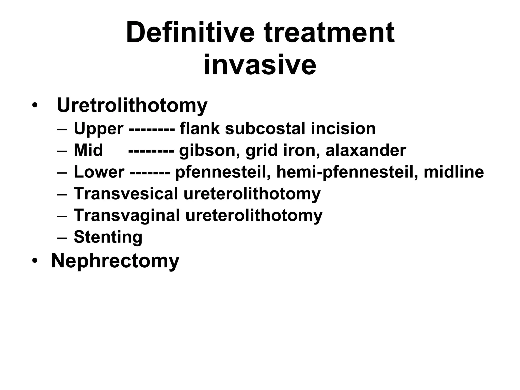 Definitive treatment invasive Uretrolithotomy Upper -------- flank subcostal incision Mid  -------- gibson, grid iron, alaxander Lower ------- pfennesteil, hemi-pfennesteil, midline Transvesical ureterolithotomy Transvaginal ureterolithotomy Stenting Nephrectomy 