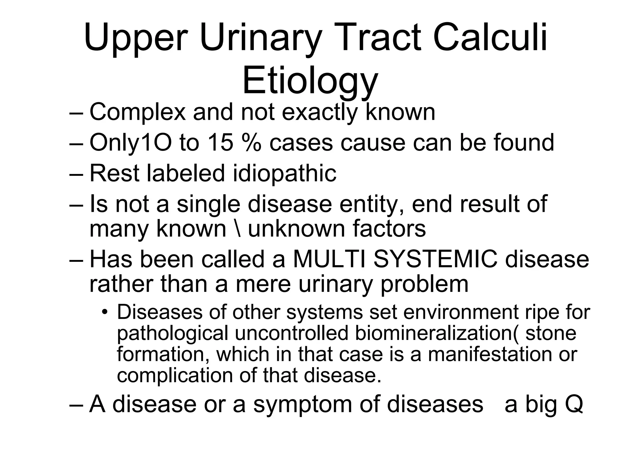 Upper Urinary Tract Calculi Etiology  Complex and not exactly known Only1O to 15 % cases cause can be found Rest labeled idiopathic  Is not a single disease entity, end result of many known \ unknown factors Has been called a MULTI SYSTEMIC disease rather than a mere urinary problem  Diseases of other systems set environment ripe for pathological uncontrolled biomineralization( stone formation, which in that case is a manifestation or complication of that disease.  A disease or a symptom of diseases  a big Q 