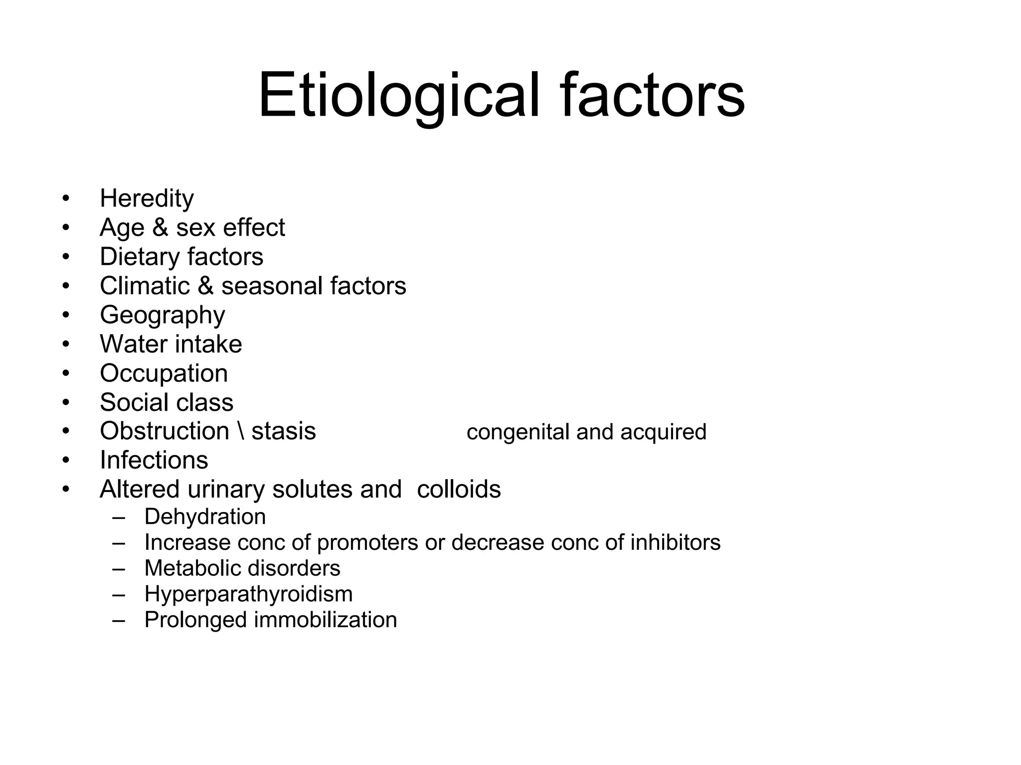 Etiological factors  Heredity  Age & sex effect Dietary factors Climatic & seasonal factors Geography  Water intake Occupation Social class Obstruction \ stasis  congenital and acquired Infections Altered urinary solutes and  colloids Dehydration Increase conc of promoters or decrease conc of inhibitors Metabolic disorders Hyperparathyroidism Prolonged immobilization  
