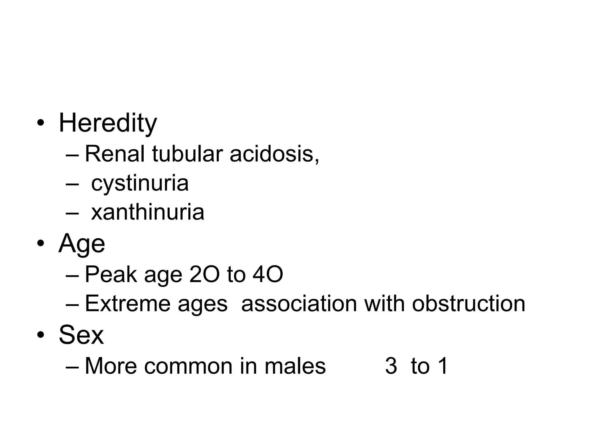 Heredity  Renal tubular acidosis, cystinuria xanthinuria Age  Peak age 2O to 4O Extreme ages  association with obstruction Sex More common in males  3  to 1  