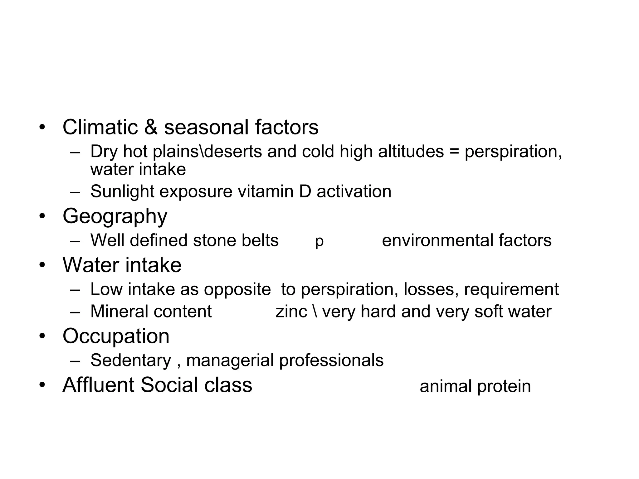 Climatic & seasonal factors Dry hot plains\deserts and cold high altitudes = perspiration, water intake  Sunlight exposure vitamin D activation Geography  Well defined stone belts  environmental factors Water intake Low intake as opposite  to perspiration, losses, requirement  Mineral content  zinc \ very hard and very soft water  Occupation Sedentary , managerial professionals  Affluent Social class  animal protein   p 