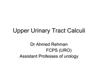 Upper Urinary Tract Calculi Dr Ahmed Rehman FCPS (URO) Assistant Professes of urology 