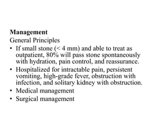 Management
General Principles
• If small stone (< 4 mm) and able to treat as
outpatient, 80% will pass stone spontaneously
with hydration, pain control, and reassurance.
• Hospitalized for intractable pain, persistent
vomiting, high-grade fever, obstruction with
infection, and solitary kidney with obstruction.
• Medical management
• Surgical management
 