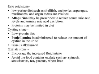 Uric acid stone-
• low-purine diet such as shellfish, anchovies, asparagus,
mushrooms, and organ meats are avoided
• Allopurinol may be prescribed to reduce serum uric acid
levels and urinary uric acid excretion.
• Proteins may be limited in diet
Cystine stone -
• Low-protein diet
• Penicillamine is administered to reduce the amount of
cystine in the urine
• urine is alkalinized.
Oxalate stone -
• Encourage the increased fluid intake
• Avoid the food contains oxalate such as- spinach,
strawberries, tea, peanuts, wheat bran
 