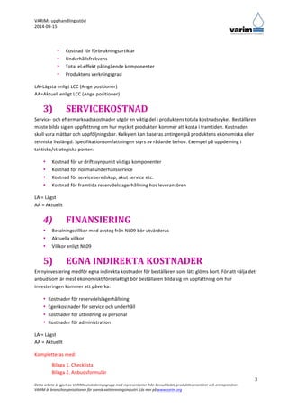 VARIMs 
upphandlingsstöd 
2014-­‐09-­‐15 
LA=Lägsta 
enligt 
LCC 
(Ange 
positioner) 
AA=Aktuell 
enligt 
LCC 
(Ange 
positioner) 
3) SERVICEKOSTNAD 
Service-­‐ 
och 
eftermarknadskostnader 
utgör 
en 
viktig 
del 
i 
produktens 
totala 
kostnadscykel. 
Beställaren 
måste 
bilda 
sig 
en 
uppfattning 
om 
hur 
mycket 
produkten 
kommer 
att 
kosta 
i 
framtiden. 
Kostnaden 
skall 
vara 
mätbar 
och 
uppföljningsbar. 
Kalkylen 
kan 
baseras 
antingen 
på 
produktens 
ekonomiska 
eller 
tekniska 
livslängd. 
Specifikationsomfattningen 
styrs 
av 
rådande 
behov. 
Exempel 
på 
uppdelning 
i 
taktiska/strategiska 
poster: 
En 
nyinvestering 
medför 
egna 
indirekta 
kostnader 
för 
beställaren 
som 
lätt 
glöms 
bort. 
För 
att 
välja 
det 
anbud 
som 
är 
mest 
ekonomiskt 
fördelaktigt 
bör 
beställaren 
bilda 
sig 
en 
uppfattning 
om 
hur 
investeringen 
kommer 
att 
påverka: 
3 
• Kostnad 
för 
förbrukningsartiklar 
• Underhållsfrekvens 
• Total 
el-­‐effekt 
på 
ingående 
komponenter 
• Produktens 
verkningsgrad 
• Kostnad 
för 
ur 
driftssynpunkt 
viktiga 
komponenter 
• Kostnad 
för 
normal 
underhållsservice 
• Kostnad 
för 
serviceberedskap, 
akut 
service 
etc. 
• Kostnad 
för 
framtida 
reservdelslagerhållning 
hos 
leverantören 
LA 
= 
Lägst 
AA 
= 
Aktuellt 
4) FINANSIERING 
• Betalningsvillkor 
med 
avsteg 
från 
NL09 
bör 
utvärderas 
• Aktuella 
villkor 
• Villkor 
enligt 
NL09 
5) EGNA 
INDIREKTA 
KOSTNADER 
• Kostnader 
för 
reservdelslagerhållning 
• Egenkostnader 
för 
service 
och 
underhåll 
• Kostnader 
för 
utbildning 
av 
personal 
• Kostnader 
för 
administration 
LA 
= 
Lägst 
AA 
= 
Aktuellt 
Kompletteras 
med: 
Bilaga 
1. 
Checklista 
Bilaga 
2. 
Anbudsformulär 
Detta 
arbete 
är 
gjort 
av 
VARIMs 
utvärderingsgrupp 
med 
representanter 
från 
konsultledet, 
produktleverantörer 
och 
entreprenörer. 
VARIM 
är 
branschorganisationen 
för 
svensk 
vattenreningsindustri. 
Läs 
mer 
på 
www.varim.org 
