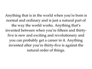 Anything that is in the world when you’re born is normal and ordinary and is just a natural part of the way the world works. Anything that’s invented between when you’re fifteen and thirty-five is new and exciting and revolutionary and you can probably get a career in it. Anything invented after you’re thirty-five is against the natural order of things. 