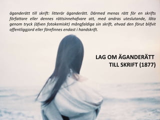 LAG OM ÄGANDERÄTT  TILL SKRIFT (1877) äganderätt till skrift: litterär äganderätt. Därmed menas rätt för en skrifts författare eller dennes rättsinnehafvare att, med andras uteslutande, låta genom tryck (äfven fotokemiskt) mångfaldiga sin skrift, ehvad den förut blifvit offentliggjord eller förefinnes endast i handskrift.  