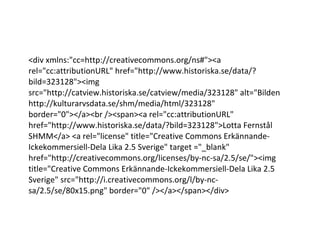 <div xmlns:"cc=http://creativecommons.org/ns#"><a rel="cc:attributionURL" href="http://www.historiska.se/data/?bild=323128"><img src="http://catview.historiska.se/catview/media/323128" alt="Bilden http://kulturarvsdata.se/shm/media/html/323128" border="0"></a><br /><span><a rel="cc:attributionURL" href="http://www.historiska.se/data/?bild=323128">Lotta Fernstål SHMM</a> <a rel="license" title="Creative Commons Erkännande-Ickekommersiell-Dela Lika 2.5 Sverige" target ="_blank" href="http://creativecommons.org/licenses/by-nc-sa/2.5/se/"><img title="Creative Commons Erkännande-Ickekommersiell-Dela Lika 2.5 Sverige" src="http://i.creativecommons.org/l/by-nc-sa/2.5/se/80x15.png" border="0" /></a></span></div> 