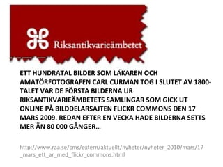 ETT HUNDRATAL BILDER SOM LÄKAREN OCH AMATÖRFOTOGRAFEN CARL CURMAN TOG I SLUTET AV 1800-TALET VAR DE FÖRSTA BILDERNA UR RIKSANTIKVARIEÄMBETETS SAMLINGAR SOM GICK UT ONLINE PÅ BILDDELARSAJTEN FLICKR COMMONS DEN 17 MARS 2009. REDAN EFTER EN VECKA HADE BILDERNA SETTS MER ÄN 80 000 GÅNGER… http://www.raa.se/cms/extern/aktuellt/nyheter/nyheter_2010/mars/17_mars_ett_ar_med_flickr_commons.html 
