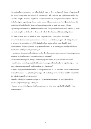 Det nationella spelutrymmet vad gäller förändringar av den rättsliga regleringen är begränsat. I
stor utsträckning är det internationella konventioner och avtal som styr lagstiftningen i Sverige.
Dessa tar lång tid att ändra, något som vissa framhåller som ett argument varför man inte kan
förändra dagens lagstiftning. Centerpartiet ser det från ett annat perspektiv. Just därför att det
tar så lång tid att förhandla fram nya konventioner måste vi börja nu, annars riskerar
lagstiftningen bli utdaterad. Det kan innebära både att upphovsrättsinnehavare riskerar gå miste
om ersättning för användande av deras verk och att det allmännas bästa inte tillgodoses.

För att se över de aspekter som lyfts fram i rapporten vill Centerpartiet tillsätta en
upphovsrättskommission. Kommissionen bör bestå av användare, skapare och rättighetshavare
av upphovsrättsskyddade verk. Också akademiker, näringsidkare med flera bör ingå i
kommissionen. Utgångspunkten för processen bör vara att se över upphovsrättslagstiftningen
med hänsyn till följande frågeställningar:
–Hur skapar vi den optimala balansen mellan det allmännas och användarnas intressen gentemot
upphovsrättsinnehavares och upphovsmännens intressen?
–Vilken rättsordning som främjar mesta möjliga kreativitet, skapande och innovation?
–Den tekniska utvecklingen går fort framåt. Hur anpassad och flexibel är lagstiftningen? Hur
kan ersättningssystemet till upphovsmän se ut i framtiden?
–Hur ser möjligheterna ut att skapa en europeisk variant av fair use? Hur skulle internationella
överenskommelser vad gäller begränsningar och undantag i upphovsrätten se ut för att på bästa
sätt främja skapande och kreativitet?
–Kan licensieringssystem som exempelvis Creative Commons vara en modell att i högre
utsträckning än idag bygga vidare på?
–Kan det upphovsrättsliga skyddet fungera mer som ett investeringsskydd vad gäller vissa
kostsamma verk?




                                                  10
 