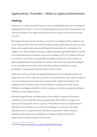 Upphovsrätten i framtiden – tillsätt en upphovsrättkommission

Inledning

Sverige är en av världens ledande IT-nationer. Som en naturlig följd av Internets utveckling och
tillgänglighet krävs det att vi ser över svensk lagstiftning så att den inte blir ifrånsprungen av den
tekniska utvecklingen. Det upphovsrättsliga området är ett exempel där Internets genomslag
varit stort.

Med upphovsrätt menas att den som skapar ett verk får vissa rättigheter till det, rättigheter som
ska ge stimulans till att skapa. Staten och den upphovsrättsliga lagstiftningen ska skapa en rimlig
balans mellan upphovsmäns incitament till skapande och användares fri- och rättigheter. De
rättigheter som upphovsrättshavare får genom upphovsrättslagen upprätthålls till största del idag
i den traditionella informationssfären, såsom i etern, i tidningar, på TV och i bibliotek. Däremot
ser vi att det är svårt för dem att upprätthålla sina rättigheter på Internet, vilket är fallet vad
gäller olaglig fildelning. I framtiden blir det inte lättare eftersom det på sikt kan bli omöjligt att
se vem som laddar ned vad. Det medför tyvärr också problem när det gäller att stoppa
spridningen av barnpornografi och andra Internetrelaterade brott.

Under senare tid har just frågan om olaglig fildelning dominerat den offentliga debatten om
upphovsrätt. En av flera orsaker har varit att EU:s s.k. sanktionsdirektiv snart införs i Sverige. Vi
anser att den kompromiss som nåtts inom regeringen är bra. Upphovsrättsinnehavare får
möjlighet att på ett rättssäkert sätt, via domstol, begära ut enskilda personers IP-adresser.
Förslaget om att ålägga bredbandsleverantörer att stänga av användare som ägnat sig åt olaglig
fildelning är kastat i papperskorgen.1

Den bakomliggande frågan om upphovsrätten och dess funktion i dagens och framtidens
samhälle har tyvärr inte fått lika mycket uppmärksamhet. Med anledning av frågans vikt
arrangerade Centerpartiet i mitten av april i år ett framtidsseminarium om Upphovsrätten år
2030. Seminariet, som finns att se på www.framtidsdialogen.se, utmynnade i intressanta
diskussioner och en rad spännande idéer. Med denna rapport lyfter vi blicken från den
nutidsfokuserade diskussionen om fildelning och fokuserar istället på framtiden för
upphovsrätten, skapande, kreativitet och innovation.


1
    Ds 2007:29, http://www.regeringen.se/content/1/c6/08/69/44/5d94c872.pdf


                                                       2
 