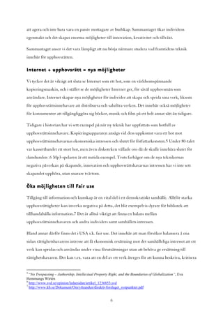 att agera och inte bara vara en passiv mottagare av budskap. Sammantaget ökar individens
egenmakt och det skapas enorma möjligheter till innovation, kreativitet och tillväxt.

Sammantaget anser vi det vara lämpligt att nu börja närmare studera vad framtidens teknik
innebär för upphovsrätten.

Internet + upphovsrätt = nya möjligheter

Vi tycker det är viktigt att sluta se Internet som ett hot, som en världsomspännande
kopieringsmaskin, och i stället se de möjligheter Internet ger, för såväl upphovsmän som
användare. Internet skapar nya möjligheter för individer att skapa och sprida sina verk, liksom
för upphovsrättsinnehavare att distribuera och saluföra verken. Det innebär också möjligheter
för konsumenter att tillgängliggöra sig böcker, musik och film på ett helt annat sätt än tidigare.

Tidigare i historian har vi sett exempel på när ny teknik har uppfattats som hotfull av
upphovsrättsinnehavare. Kopieringsapparaten ansågs vid dess uppkomst vara ett hot mot
upphovsrättsinnehavarnas ekonomiska intressen och slutet för författarkonsten.5 Under 80-talet
var kassettbandet ett stort hot, men även diskoteken vållade oro då de skulle innebära slutet för
dansbanden .6 Mp3-spelaren är ett nutida exempel. Trots farhågor om de nya teknikernas
negativa påverkan på skapande, innovation och upphovsrättshavarnas intressen har vi inte sett
skapandet upphöra, utan snarare tvärtom.

Öka möjligheten till Fair use
Tillgång till information och kunskap är en vital del i ett demokratiskt samhälle. Alltför starka
upphovsrättigheter kan inverka negativa på detta, det blir exempelvis dyrare för bibliotek att
tillhandahålla information.7 Det är alltså viktigt att finna en balans mellan
upphovsrättsinnehavaren och andra individers samt samhällets intressen.

Bland annat därför finns det i USA s.k. fair use. Det innebär att man försöker balansera å ena
sidan rättighetshavarens intresse att få ekonomisk ersättning mot det samhälleliga intresset att ett
verk kan spridas och användas under vissa förutsättningar utan att behöva ge ersättning till
rättighetshavaren. Det kan t.ex. vara att en del av ett verk återges för att kunna beskriva, kritisera


5
  “No Trespassing – Authorship, Intellectual Property Right, and the Boundaries of Globalization”, Eva
Hemmungs Wirtén
6
  http://www.svd.se/opinion/ledarsidan/artikel_1236853.svd
7
  http://www.kb.se/Dokument/Om/yttranden/direktivforslaget_synpunkter.pdf


                                                      6
 
