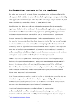 Creative Commons – lagstiftaren ska inte vara smakdomare

Det är inte bara en europeisk variant av fair use som skulle ge större möjligheter till kreativitet
och skapande. Att få möjlighet att nyttja verk utan alla de begränsningar som upphovsrätten idag
sätter upp är också ett intressant spår. Det skulle i så fall krävas något som ger möjlighet att, med
upphovsmännens tillstånd, sänka trösklarna för hur verk får användas.

Bland dem som idag skapar nya verk finns många som reagerat mot den upphovsrättsliga
regleringen. Det har lett till att ett alternativ till den traditionella upphovsrätten tagits fram, s.k.
Creative Commons. Det är ett sorts licensieringssystem som ger möjlighet för upphovsmannen
att förbehålla sig några men inte alla rättigheter som ges av den traditionella upphovsrätten.

Systemet bygger på fyra olika grundrättigheter. Upphovsmannen får välja om verket får
bearbetas eller inte, om verket får spridas (i icke-kommersiellt syfte) eller inte, om bearbetningar
av verket endast får spridas under samma villkor som ursprungsverket eller inte samt om all
användning kräver att upphovsmannen omnämns eller inte. Dessa rättigheter kan man på egen
hand välja att kombinera som man själv vill.14 Systemet är mer flexibelt än den traditionella
upphovsrätten. Skaparen får bättre möjligheter att själv bestämma hur dennes verk får användas
samtidigt som användaren blir mindre begränsad i användningen av verket.

I det nya digitala landskapet kommer vi förmodligen att se mer av licensiering, till exempel i
form av Creative Commons. Precis som STIM idag ger licenser för att spela musik på krogen
kommer vi troligen se en form av licensiering på fildelning av musik, böcker och film på
Internet. Dessa olika licensformer kommer ha en tydlig roll mellan aktörerna för den digitala
upphovsrätten. Kanske kommer vi att se en europeisk klareringsorganisation som fördelar
licenser under begreppet Creative Commons.

Utvecklingen av alternativa upphovsrättsskydd är också en viljeinriktning som tydligt talar om
att kvalitativt skapande inte enbart är det som skyddas i upphovsrättslagen. Man måste se
bredden i kreativiteten. Lagstiftaren ska inte vara smakdomare utan söka de möjligheter som
maximerar den bredast möjliga deltagande kreativitet som tänkas kan.

Creative Commons ska vara ett sätt att sänka trösklarna för användning av
upphovsrättsskyddade verk. Vissa pekar på risken att ett licensieringssystem som Creative
Commons kanske inte leder oss dit. En farhåga är att licensieringssystem skapar en djungel av
14
     http://www.creativecommons.se/omcc/


                                                    8
 