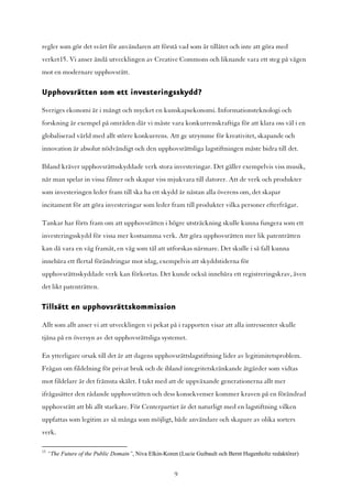 regler som gör det svårt för användaren att förstå vad som är tillåtet och inte att göra med
verket15. Vi anser ändå utvecklingen av Creative Commons och liknande vara ett steg på vägen
mot en modernare upphovsrätt.

Upphovsrätten som ett investeringsskydd?

Sveriges ekonomi är i mångt och mycket en kunskapsekonomi. Informationsteknologi och
forskning är exempel på områden där vi måste vara konkurrenskraftiga för att klara oss väl i en
globaliserad värld med allt större konkurrens. Att ge utrymme för kreativitet, skapande och
innovation är absolut nödvändigt och den upphovsrättsliga lagstiftningen måste bidra till det.

Ibland kräver upphovsrättsskyddade verk stora investeringar. Det gäller exempelvis viss musik,
när man spelar in vissa filmer och skapar viss mjukvara till datorer. Att de verk och produkter
som investeringen leder fram till ska ha ett skydd är nästan alla överens om, det skapar
incitament för att göra investeringar som leder fram till produkter vilka personer efterfrågar.

Tankar har förts fram om att upphovsrätten i högre utsträckning skulle kunna fungera som ett
investeringsskydd för vissa mer kostsamma verk. Att göra upphovsrätten mer lik patenträtten
kan då vara en väg framåt, en väg som tål att utforskas närmare. Det skulle i så fall kunna
innebära ett flertal förändringar mot idag, exempelvis att skyddstiderna för
upphovsrättsskyddade verk kan förkortas. Det kunde också innebära ett registreringskrav, även
det likt patenträtten.

Tillsätt en upphovsrättskommission

Allt som allt anser vi att utvecklingen vi pekat på i rapporten visar att alla intressenter skulle
tjäna på en översyn av det upphovsrättsliga systemet.

En ytterligare orsak till det är att dagens upphovsrättslagstiftning lider av legitimitetsproblem.
Frågan om fildelning för privat bruk och de ibland integritetskränkande åtgärder som vidtas
mot fildelare är det främsta skälet. I takt med att de uppväxande generationerna allt mer
ifrågasätter den rådande upphovsrätten och dess konsekvenser kommer kraven på en förändrad
upphovsrätt att bli allt starkare. För Centerpartiet är det naturligt med en lagstiftning vilken
uppfattas som legitim av så många som möjligt, både användare och skapare av olika sorters
verk.

15
     “The Future of the Public Domain”, Niva Elkin-Koren (Lucie Guibault och Bernt Hugenholtz redaktörer)


                                                       9
 