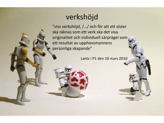 verkshöjd
”viss verkshöjd, /…/ och för att ett alster
ska räknas som ett verk ska det visa
originalitet och individuell särprägel som
ett resultat av upphovsmannens
personliga skapande”

                Lantz i P1 den 10 mars 2010
 