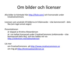 Om bilder och licenser
Alla bilder är hämtade från http://flickr.com/ och licenserade under
    CreativeCommons

Licensen som används till bilderna är Erkännande – icke kommersiell – dela
    lika (om inget annat anges)

Presentationen
   är skapad av Kristina Alexanderson
   är i sin helhet licenserad under CreativeCommons (erkännande – icke
   kommersiell-dela lika) och kan laddas ner via
   http://slideshare.net/kalexanderson

Läs mer
   om CreativeCommons på http://www.creativecommons.se
   om mig på http://kristinaalexanderson.se
 