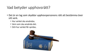 Vad betyder upphovsrätt?
• Det är en lag som skyddar upphovspersonens rätt att bestämma över
sitt verk.
• Hur verket ska användas.
• Vem som ska använda det.
• Och hur verket får spridas.
 