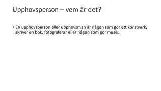 Upphovsperson – vem är det?
• En upphovsperson eller upphovsman är någon som gör ett konstverk,
skriver en bok, fotograferar eller någon som gör musik.
 