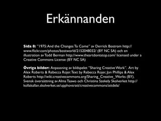 Erkännanden
Sida 8: ”1975: And the Changes To Come” av Derrick Bostrom http://
www.ﬂickr.com/photos/bostworld/2152048032/ (BY NC SA) och en
illustration av Todd Berman http://www.theartdontstop.com/ licensed under a
Creative Commons License (BY NC SA)

Övriga bilder: Anpassning av bildspelet ”Sharing Creative Work”. Art by
Alex Roberts & Rebecca Rojer. Text by Rebecca Rojer, Jon Phillips & Alex
Roberts http://wiki.creativecommons.org/Sharing_Creative_Works (BY).
Svensk översättning av Alma Taawo och Christina Szekely Skolverket http://
kollakallan.skolverket.se/upphovsratt/creativecommons/attdela/
 