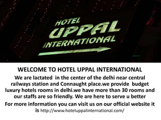 WELCOME TO HOTEL UPPAL INTERNATIONAL
We are lactated in the center of the delhi near central
railways station and Connaught place.we provide budget
luxury hotels rooms in delhi.we have more than 30 rooms and
our staffs are so friendly. We are here to serve u better
For more information you can visit us on our official website it
is http://www.hoteluppalinternational.com/
 