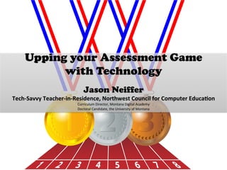 Upping your Assessment Game
with Technology
	
  
Jason Neiffer
Tech-­‐Savvy	
  Teacher-­‐in-­‐Residence,	
  Northwest	
  Council	
  for	
  Computer	
  Educa=on	
  	
  
Curriculum	
  Director,	
  Montana	
  Digital	
  Academy	
  
Doctoral	
  Candidate,	
  the	
  University	
  of	
  Montana	
  
	
  
 