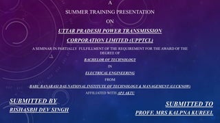 A
SUMMER TRAINING PRESENTATION
ON
UTTAR PRADESH POWER TRANSMISSION
CORPORATION LIMITED (UPPTCL)
A SEMINAR IN PARTIALLY FULFILLMENT OF THE REQUIREMENT FOR THE AWARD OF THE
DEGREE OF
BACHELOR OF TECHNOLOGY
IN
ELECTRICAL ENGINEERING
FROM
BABU BANARASI DAS NATIONAL INSTITUTE OF TECHNOLOGY & MANAGEMENT (LUCKNOW)
AFFILIATED WITH APJ AKTU
SUBMITTED BY
RISHASBH DEV SINGH
SUBMITTED TO
PROFF. MRS KALPNA KUREEL
 