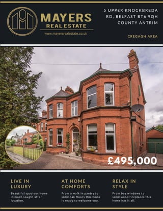 £495,000
5 U P P E R K N O C K B R E D A
R D , B E L F A S T B T 6 9 Q H
C O U N T Y A N T R I M
CREGAGH AREA
LIVE IN
LUXURY
Beautiful spacious home 
in much sought after
location.
AT HOME
COMFORTS
From a walk in pantry to
solid oak floors this home
is ready to welcome you.
RELAX IN
STYLE
From bay windows to
solid wood fireplaces this
home has it all.
 