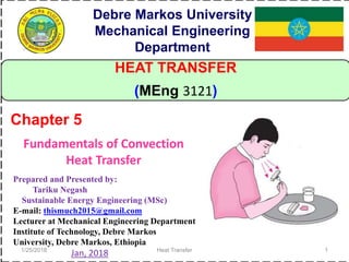 1/25/2018 Heat Transfer 1
HEAT TRANSFER
(MEng 3121)
Debre Markos University
Mechanical Engineering
Department
Prepared and Presented by:
Tariku Negash
Sustainable Energy Engineering (MSc)
E-mail: thismuch2015@gmail.com
Lecturer at Mechanical Engineering Department
Institute of Technology, Debre Markos
University, Debre Markos, Ethiopia
Jan, 2018
Fundamentals of Convection
Heat Transfer
Chapter 5
 