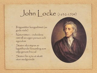 John Locke (1632-1704) 
• Ifrågasätter kungadömet (av 
guds nåde) 
• Naturrätten – individens 
rätt till sin egen person och 
egendom 
• Staten ska styras av 
lagstiftande församling som 
väljs genom fria val 
• Staten får ej ta ut skatt 
utan medgivande 
 