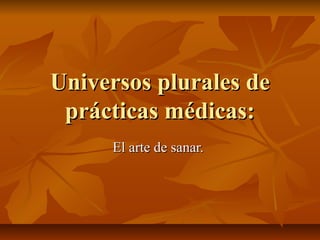 Universos plurales deUniversos plurales de
prácticas médicas:prácticas médicas:
El arte de sanar.El arte de sanar.
 