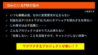 SIerにいるPMの悩み
✓ いつも納期必達、なのに変更要求が止まらない
✓ 利益を出す(コスト下げる)ためにオフショアを使わざるを得ない
✓ しわ寄せは必ず品質に・・・
✓ こんなプロジェクトばかりで人は育たない
✓ 「失敗しない」ことを目指すので、チャレンジしない体質へ
ワクワクするプロジェクトが無い！？
※私見です
 