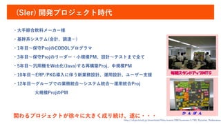 (SIer) 開発プロジェクト時代
http://objectclub.jp/download/files/event/2007summer/LT05_Ryouhei_Nakazawa.
・大手綜合飲料メーカー様
・基幹系システム(会計、調達…)
・1年目～保守ProjのCOBOLプログラマ
・3年目～保守Projのリーダー・小規模PM、設計～テストまで全て
・5年目～汎用機をWeb化(Java)する再構築Proj、中規模PM
・10年目～ERP/PKG導入に伴う新業務設計、運用設計、ユーザー支援
・12年目～グループでの業務統合～システム統合～運用統合Proj
大規模ProjのPM
関わるプロジェクトが徐々に大きく成り続け、遂に・・・
 