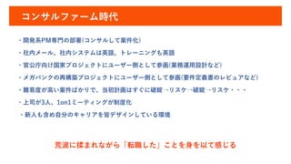 コンサルファーム時代
・開発系PM専門の部署(コンサルして案件化)
・社内メール、社内システムは英語、トレーニングも英語
・官公庁向け国家プロジェクトにユーザー側として参画(業務運用設計など)
・メガバンクの再構築プロジェクトにユーザー側として参画(要件定義書のレビュアなど)
・難易度が高い案件ばかりで、当初計画はすぐに破綻→リスケ→破綻→リスケ・・・
・上司が3人、1on1ミーティングが制度化
・新人も含め自分のキャリアを皆デザインしている環境
荒波に揉まれながら「転職した」ことを身を以て感じる
 