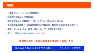現職
・「連結のディーバ」として領域特化
・制度会計ではなく「管理会計」
・基幹系ではなく「情報系」… 固いシステム／柔らかいシステム
・主に製造業の連結ベース収益管理分析 (多軸分析＝製品別/地域別/生産拠点別…)
・提案～コンサル～PM～開発・導入～ユーザー支援を全て実施
・スピード命(経営判断に必要な情報は正確性よりアルタイム性)
圧倒的なスピードは他の要素を凌駕した価値となる
求められるスキルは今までの延長＋α しかしスピード早すぎ
 