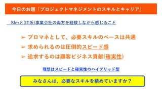 今日のお題「プロジェクトマネジメントのスキルとキャリア」
SIerと(IT系)事業会社の両方を経験しながら感じること
a
➢ プロマネとして、必要スキルのベースは共通
➢ 求められるのは圧倒的スピード感
➢ 追求するのは顧客ビジネス貢献(確実性)
みなさんは、必要なスキルを積めていますか？
理想はスピードと確実性のハイブリッド型
 