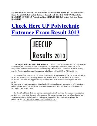 UP Polytechnic Entrance Exam Result 2013, UP Polytechnic Result 2013, UP Polytechnic
Exam Result 2013, Polytechnic Entrance Exam Result 2013 UP, JEECUP Polytechnic
Result 2013, UP JEECUP Polytechnic Result 2013, UP JEE Polytechnic Entrance Exam
Result 2013
Check Here UP Polytechnic
Entrance Exam Result 2013
UP Polytechnic Entrance Exam Result 2013 is will be declared tomorrow, so keep waiting
for some hours, so first of all I am telling about UP Polytechnic Entrance Result 2013, UP
Polytechnic Entrance Examination is conducted by Utter Pradesh Technical Education Board,
and this Polytechnic Entrance Examination is held on 5th May 2013 to 7th May 2013.
UP Polytechnic Entrance Exam Result 2013 is will be announced by the UP Board Technical
Education, and the result will be published on official websites of the Board of technical
Education Utter Pradesh, Approximately five (5) lakhs of students are waiting this entrance
result.
So tomorrow is very important for Utter Pradesh's peoples because tomorrow two (2) results are
published first one is UP B.Ed Seat Allotment Result 2013 and second one is UP Polytechnic
Entrance Exam Result 2013.
So five (5) lakhs students are waiting this examination Result and this entrance examination
result is very important for those who appeared this exam, because after that all candidates are
want take admission in Polytechnic colleges so friends just few hours are remaining for
publishing the UP Polytechnic Entrance Exam Result 2013.
 