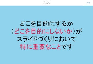 P.19そして
どこを目的にするか
（どこを目的にしないか）が
スライドづくりにおいて
特に重要なことです
 