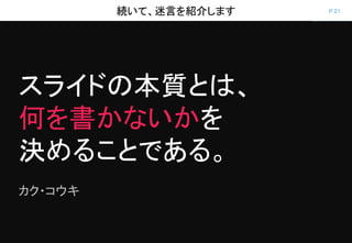 P.21続いて、迷言を紹介します
スライドの本質とは、
何を書かないかを
決めることである。
カク・コウキ
 