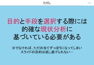 P.23ただし
目的と手段を選択する際には
的確な現状分析に
基づいている必要がある
※でなければ、ただの当てずっぽうになってしまい
スライドの目的は成し遂げられない…
 