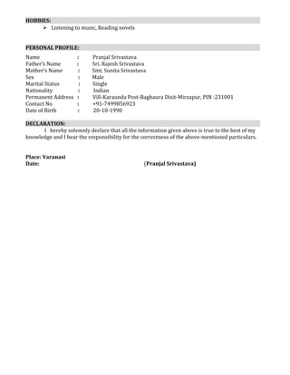 HOBBIES:
 Listening to music, Reading novels
PERSONAL PROFILE:
Name : Pranjal Srivastava
Father’s Name : Sri. Rajesh Srivastava
Mother’s Name : Smt. Sunita Srivastava
Sex : Male
Marital Status : Single
Nationality : Indian
Permanent Address : Vill-Karaunda Post-Baghaura Disit-Mirzapur, PIN :231001
Contact No : +91-7499856923
Date of Birth : 20-10-1990
DECLARATION:
I hereby solemnly declare that all the information given above is true to the best of my
knowledge and I bear the responsibility for the correctness of the above-mentioned particulars.
Place: Varanasi
Date: (Pranjal Srivastava)
 