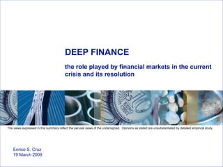 DEEP FINANCE the role played by financial markets in the current crisis and its resolution Enrico S. Cruz 19 March 2009  The views expressed in this summary reflect the perusal views of the undersigned.  Opinions as stated are unsubstantiated by detailed empirical study. 