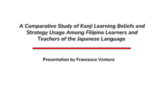 A Comparative Study of Kanji Learning Beliefs and
Strategy Usage Among Filipino Learners and
Teachers of the Japanese Language
Presentation by Francesca Ventura
 