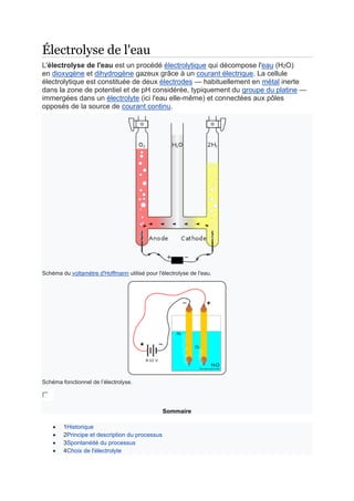 Électrolyse de l'eau
L'électrolyse de l'eau est un procédé électrolytique qui décompose l'eau (H2O)
en dioxygène et dihydrogène gazeux grâce à un courant électrique. La cellule
électrolytique est constituée de deux électrodes — habituellement en métal inerte
dans la zone de potentiel et de pH considérée, typiquement du groupe du platine —
immergées dans un électrolyte (ici l'eau elle-même) et connectées aux pôles
opposés de la source de courant continu.
Schéma du voltamètre d'Hoffmann utilisé pour l'électrolyse de l'eau.
Schéma fonctionnel de l’électrolyse.
Sommaire
• 1Historique
• 2Principe et description du processus
• 3Spontanéité du processus
• 4Choix de l'électrolyte
 