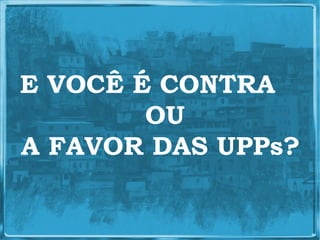 E VOCÊ É CONTRA
        OU
A FAVOR DAS UPPs?
 