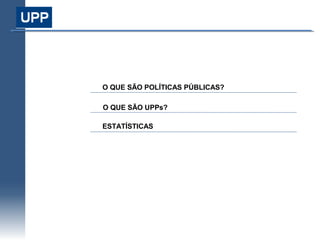 Índice




O QUE SÃO POLÍTICAS PÚBLICAS?
Modelo de Atuação

O QUE SÃO UPPs?

ESTATÍSTICAS e Monitoramento
 Coordenação
 