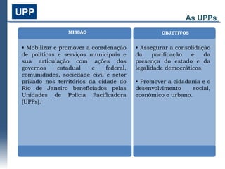 As UPPs
                MISSÃO                            OBJETIVOS


• Mobilizar e promover a coordenação     • Assegurar a consolidação
de políticas e serviços municipais e     da     pacificação  e    da
sua articulação com ações dos            presença do estado e da
governos     estadual    e    federal,   legalidade democráticos.
comunidades, sociedade civil e setor
privado nos territórios da cidade do     • Promover a cidadania e o
Rio de Janeiro beneficiados pelas        desenvolvimento     social,
Unidades de Polícia Pacificadora         econômico e urbano.
(UPPs).
 