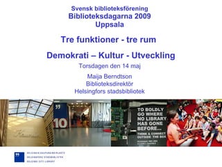 Svensk biblioteksförening Biblioteksdagarna 2009 Uppsala Torsdagen den 14 maj Maija Berndtson Biblioteksdirektör Helsingfors stadsbibliotek Tre funktioner - tre rum  Demokrati – Kultur - Utveckling 