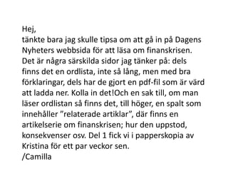 Hej,tänkte bara jag skulle tipsa om att gå in på Dagens Nyheters webbsida för att läsa om finanskrisen. Det är några särskilda sidor jag tänker på: dels finns det en ordlista, inte så lång, men med bra förklaringar, dels har de gjort en pdf-fil som är värd att ladda ner. Kolla in det!Och en sak till, om man läser ordlistan så finns det, till höger, en spalt som innehåller ”relaterade artiklar”, där finns en artikelserie om finanskrisen; hur den uppstod, konsekvenser osv. Del 1 fick vi i papperskopia av Kristina för ett par veckor sen./Camilla