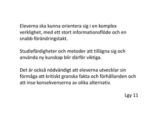 Eleverna ska kunna orientera sig i en komplex verklighet, med ett stort informationsflöde och en snabb förändringstakt. Studiefärdigheter och metoder att tillägna sig och använda ny kunskap blir därför viktiga. Det är också nödvändigt att eleverna utvecklar sin förmåga att kritiskt granska fakta och förhållanden och att inse konsekvenserna av olika alternativ.			Lgy 11