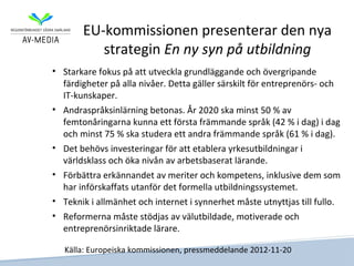 EU-kommissionen presenterar den nya
          strategin En ny syn på utbildning
• Starkare fokus på att utveckla grundläggande och övergripande
  färdigheter på alla nivåer. Detta gäller särskilt för entreprenörs- och
  IT-kunskaper.
• Andraspråksinlärning betonas. År 2020 ska minst 50 % av
  femtonåringarna kunna ett första främmande språk (42 % i dag) i dag
  och minst 75 % ska studera ett andra främmande språk (61 % i dag).
• Det behövs investeringar för att etablera yrkesutbildningar i
  världsklass och öka nivån av arbetsbaserat lärande.
• Förbättra erkännandet av meriter och kompetens, inklusive dem som
  har införskaffats utanför det formella utbildningssystemet.
• Teknik i allmänhet och internet i synnerhet måste utnyttjas till fullo.
• Reformerna måste stödjas av välutbildade, motiverade och
  entreprenörsinriktade lärare.

   Källa: Europeiska kommissionen, pressmeddelande 2012-11-20
 